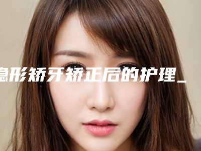 隐形矫牙矫正后的护理_隐形矫牙整形术的方法与术后护理