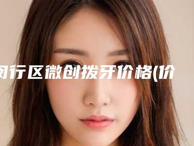 闵行区微创拨牙价格(价目)展示_热门项目一览(微创拨牙均价为：12588元）