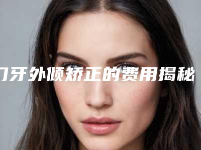 门牙外倾矫正的费用揭秘