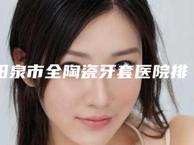 阳泉市全陶瓷牙套医院排名前十名优选(阳泉市全陶瓷牙套口腔医院好又不贵)