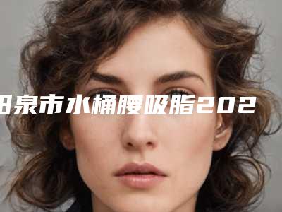 阳泉市水桶腰吸脂2025价格表(收费标准)(12月-5月均价为:20154元)