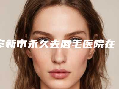 阜新市永久去唇毛医院在榜名单值得一览(阜新市永久去唇毛整形医院)