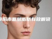 阜阳市眶膈脂肪释放眼袋医院在榜名单前十口碑合辑（阜阳市眶膈脂肪释放眼袋整形医院）