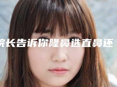 院长告诉你隆鼻选直鼻还是小翘鼻（隆鼻翘鼻和直鼻的区别）