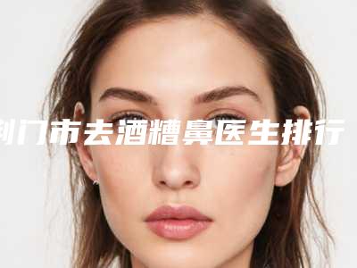 荆门市去酒糟鼻医生排行榜top10技术先进-丁少华医生口碑持续飙升