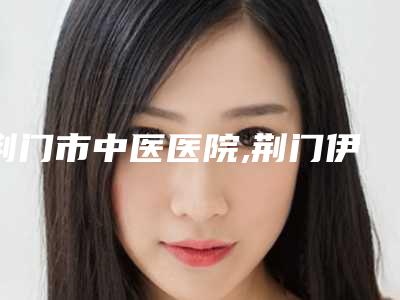 荆门市中医医院,荆门伊莱美医疗美容门诊部看哪家医院技术好