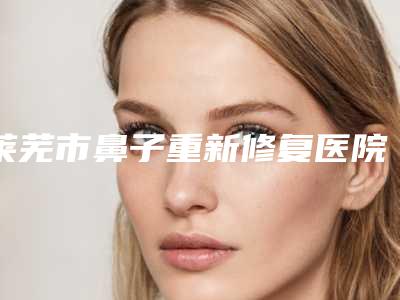 莱芜市鼻子重新修复医院-济南莱芜艾美医疗整形口碑技术点评_附价格一览表