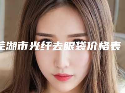 芜湖市光纤去眼袋价格表哪个医生更好2025(光纤去眼袋均价为:6126元)