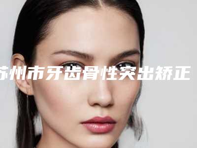 苏州市牙齿骨性突出矫正医院在榜清单TOP10强大汇集（苏州市牙齿骨性突出矫正口腔医院口腔必看的）