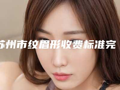 苏州市纹眉形收费标准完整版曝光(近6个月均价为:4041元)