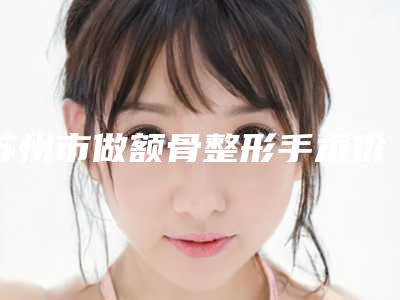 苏州市做额骨整形手术价格(2025年苏州市做额骨整形手术价格(费用)清单全方位对比)