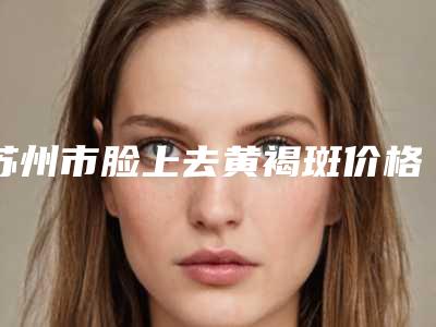 苏州市脸上去黄褐斑价格表详情信息(脸上去黄褐斑均价为:4266元)