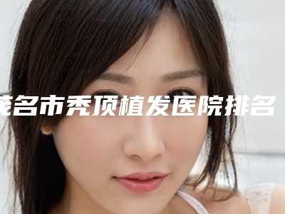 茂名市秃顶植发医院排名榜top10强靠谱榜单公布(茂名市秃顶植发整形医院)