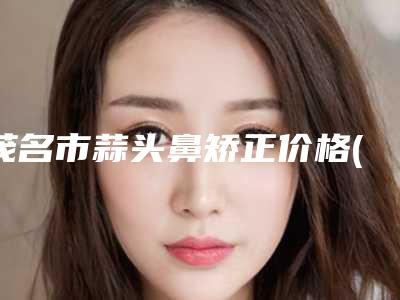 茂名市蒜头鼻矫正价格(价目)说明-茂名市人民医院(皮肤性病科)手术需要价格贵吗