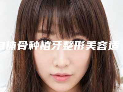 自体骨种植牙整形美容适合什么样的人做哪里靠谱