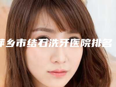 萍乡市结石洗牙医院排名前十佳一网打尽(萍乡市结石洗牙口腔医院实力审美兼具)