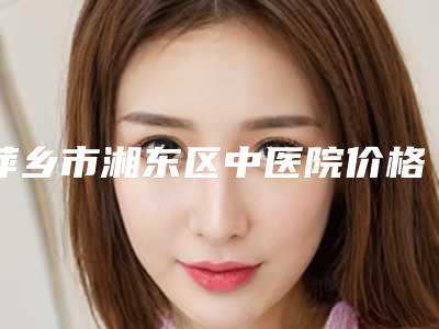 萍乡市湘东区中医院价格表(费用)2025在线查询附曼托假体250隆胸案例
