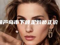 葫芦岛市下颌歪斜矫正价格(价目)超全项目闪亮曝光-葫芦岛市下颌歪斜矫正手术费用吗