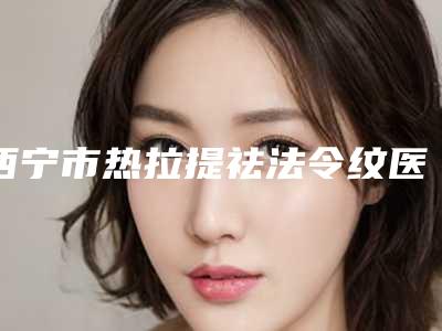 西宁市热拉提祛法令纹医院排名前十强对比选择（青大附院提供更好的保障）