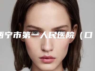 西宁市第一人民医院(口腔科)价格(价目)参考 医生介绍附牙列不齐矫正案例