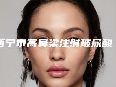 西宁市高鼻梁注射玻尿酸价格收费表热门2025-西宁市高鼻梁注射玻尿酸医院手术价钱多少