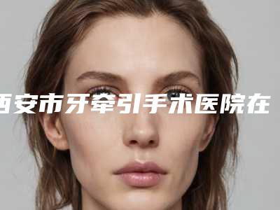 西安市牙牵引手术医院在榜清单全新洗牌（西安市牙牵引手术口腔医院放心选择不踩雷）