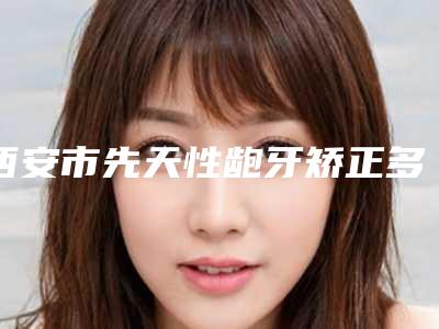 西安市先天性龅牙矫正多少钱-西安市先天性龅牙矫正医院上榜清单前十佳新公示