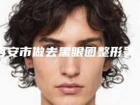 西安市做去黑眼圈整形美容科价目表，近期更新上线-西安市做去黑眼圈价格行情