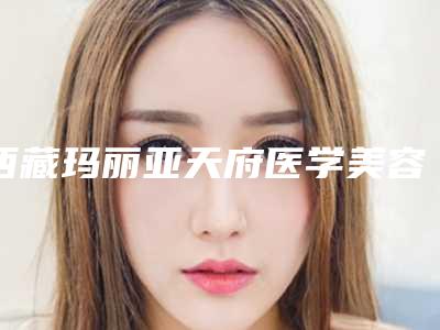 西藏玛丽亚天府医学美容医院与拉萨市医学整形美容中心技术PK哪家好