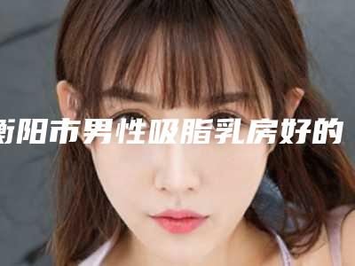 衡阳市男性吸脂乳房好的医生(吕睿紘医生测评榜追击不踩雷)