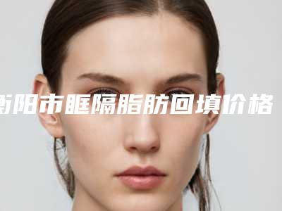 衡阳市眶隔脂肪回填价格表珍贵一手曝光(近6个月均价为：14641元)