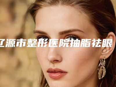 辽源市整形医院抽脂祛眼袋哪个医院好(辽源邦定医疗美容门诊部辨识度都比较高)