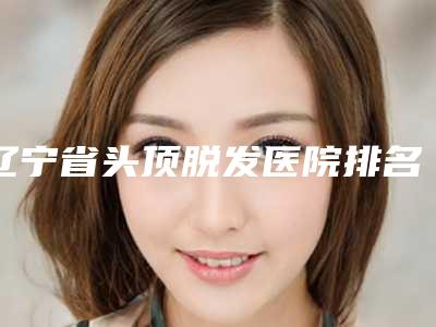 辽宁省头顶脱发医院排名专家技术优势-辽宁省头顶脱发整形医院