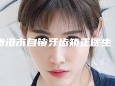 贵港市自锁牙齿矫正医生上榜清单简介信息一览-贵港市自锁牙齿矫正口腔医生