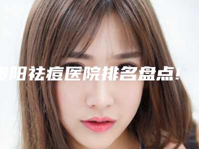 贵阳祛痘医院排名盘点!贵州省红十字会妇女儿童医院等广大口腔这次榜首