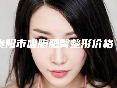 贵阳市吸脂肥臀整形价格表(费用)（信息）查询-贵阳市吸脂肥臀整形效果好不好费用多少