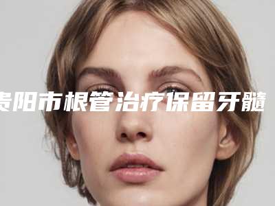 贵阳市根管治疗保留牙髓医生上榜清单前十医生名单公布-贵阳市根管治疗保留牙髓口腔医生