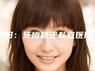 贵阳:牙齿矫正私立医院top5重磅来袭~专治个各种不齐!