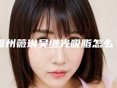 赣州薇琳吴继光吸脂怎么样(赣州薇琳整形医院电话)