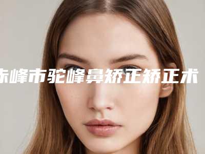 赤峰市驼峰鼻矫正矫正术医院排行前十佳走访盘点(赤峰市驼峰鼻矫正矫正术整形医院)