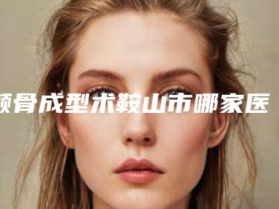 颧骨成型术鞍山市哪家医院好(鞍山华韩医疗美容诊所医美三强主要集中地)