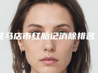 驻马店市红胎记消除排名前十机构尽在此-排名靠前驻马店市整形医院