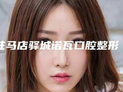 驻马店驿城诺瓦口腔整形门诊部费用表明细全览附粘全瓷牙案例