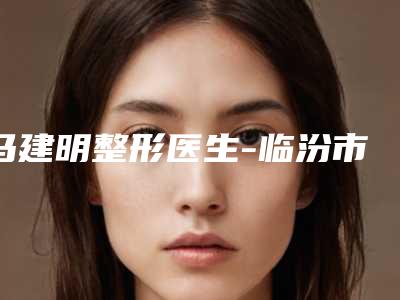 马建明整形医生-临汾市马建明医生悬吊术胸部入围都是当地医美领头羊