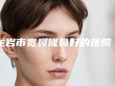 龙岩市宽鼻隆鼻好的医院(龙岩重森整形外科每一家是良心腿甲)