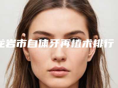 龙岩市自体牙再植术排行榜哪个医生比较厉害-龙岩市自体牙再植术口腔医生