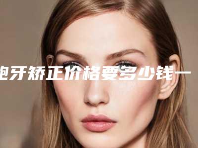 龅牙矫正价格要多少钱一颗(龅牙矫正价格要多少费用)