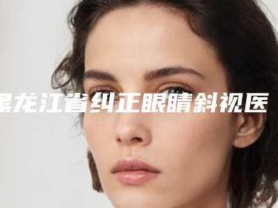 黑龙江省纠正眼睛斜视医生上榜清单热门top口碑盘点-黑龙江省吴晓宇整形医生