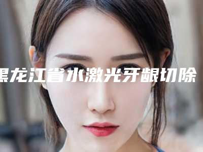 黑龙江省水激光牙龈切除术医院排行前五强技术亮眼（黑龙江省水激光牙龈切除术口腔医院福利提前解锁）