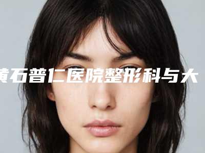 黄石普仁医院整形科与大冶丽森医疗美容诊所公立私立口碑大PK